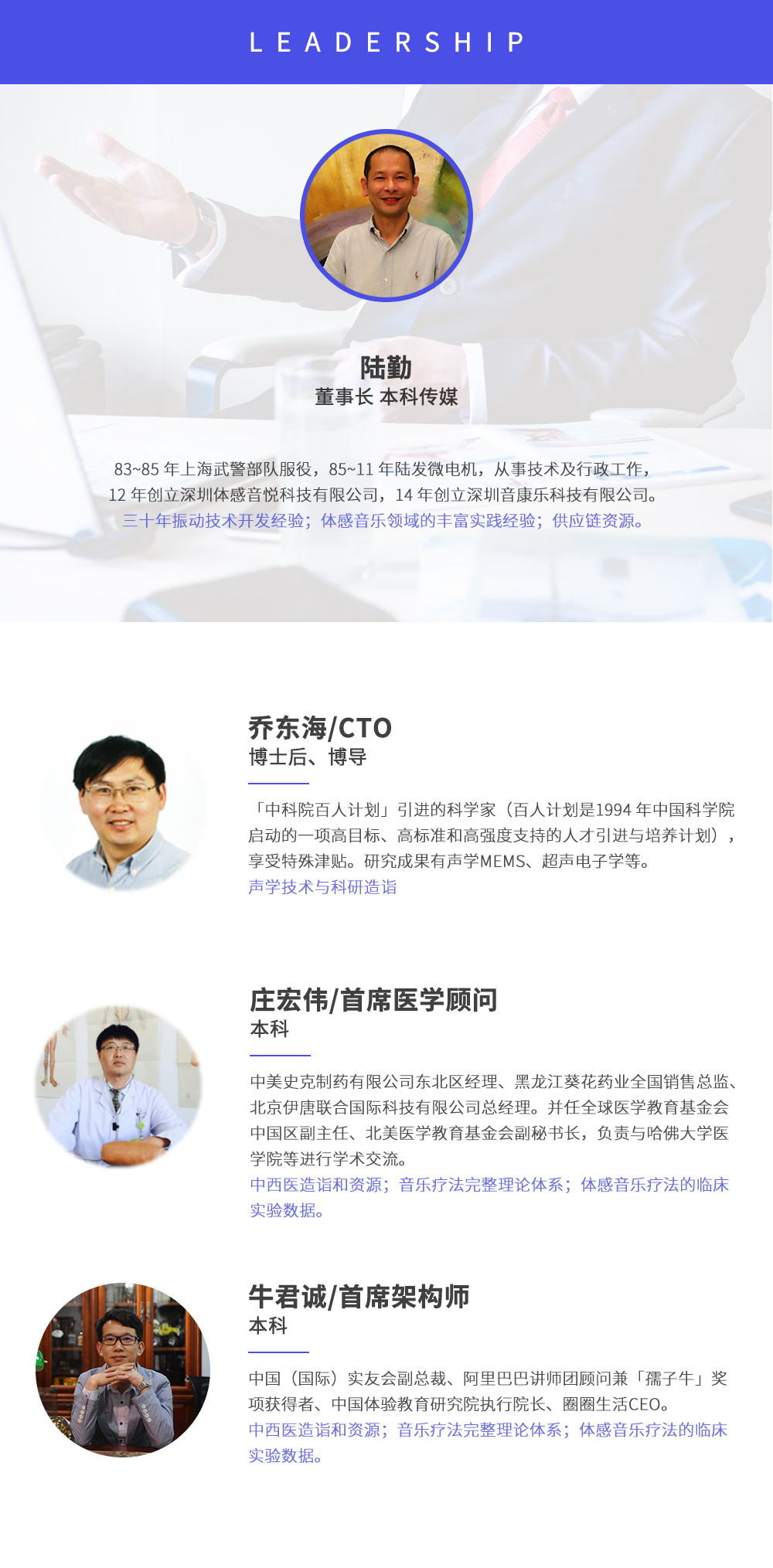 深圳市周天律動科技有限公司合作伙伴:陸勤董事長本科傳媒，83~85年上海武警部隊服役，85~11年陸發微電機，從事技術及行政工作，12年創立深圳體感音悅科技有限公司，14年創立深圳音康樂科技有限公司。三十年振動技術開發經驗；體感音樂領域的豐富實踐經驗；供應鏈資源。喬東海/CTO博士后、博導，中科院百人計劃引進的科學家(百人計劃是1994年中國科學院啟動的一項高目標、高標準和高強度支持的人才引進與培養計劃)，享受特殊津貼。研究成果有聲學MEMS、超聲電子學等。聲學技術與科研造詣。莊宏偉/首席醫學顧問本科，中美史克制藥有限公司東北區經理、黑龍江葵花藥業全國銷售總監、北京伊唐聯合國際科技有限公司總經理。并任全球醫學教育基金會中國區副主任、北美醫學教育基金會副秘書長，負責與哈佛大學醫學院等進行學術交流。中西醫造詣和資源；音樂療法完整理論體系；體感音樂療法的臨床試驗數據。牛君誠/首席架構師本科中國(國際)實友會副總裁、阿里巴巴講師團顧問兼孺子牛獎項獲得者、中國體驗教育研究院執行院長、圈圈生活CEO。